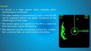 Ramark
• A ramark is a radar beacon which transmits either
continuously or at intervals.
• The latter method of transmission is used so that the PPI
can be inspected without any clutter introduced by the
ramark signal on the scope.
• The ramark signal as it appears on the PPI is a radial line
from the center. It gives only bearing
• The radial line may be a continuous narrow line, a broken
line , a series of dots, or a series of dots and dashes.
 