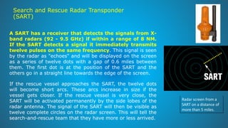 Search and Rescue Radar Transponder
(SART)
Radar screen from a
SART on a distance of
more than 5 miles.
A SART has a receiver that detects the signals from X-
band radars (92 - 9.5 GHz) if within a range of 8 NM.
If the SART detects a signal it immediately transmits
twelve pulses on the same frequency. This signal is seen
by the radar as "echoes" and will be displayed on the screen
as a series of twelve dots with a gap of 0.6 miles between
them. The first dot is at the position of the SART and the
others go in a straight line towards the edge of the screen.
If the rescue vessel approaches the SART, the twelve dots
will become short arcs. These arcs increase in size if the
vessel gets closer. If the rescue vessel is very close, the
SART will be activated permanently by the side lobes of the
radar antenna. The signal of the SART will then be visible as
twelve complete circles on the radar screen. This will tell the
search-and-rescue team that they have more or less arrived.
 