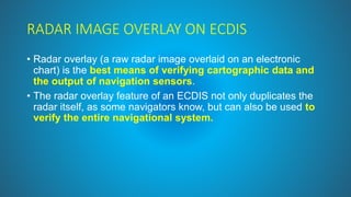 RADAR IMAGE OVERLAY ON ECDIS
• Radar overlay (a raw radar image overlaid on an electronic
chart) is the best means of verifying cartographic data and
the output of navigation sensors.
• The radar overlay feature of an ECDIS not only duplicates the
radar itself, as some navigators know, but can also be used to
verify the entire navigational system.
 