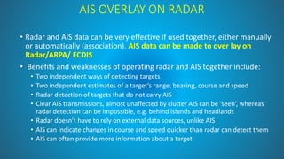 AIS OVERLAY ON RADAR
• Radar and AIS data can be very effective if used together, either manually
or automatically (association). AIS data can be made to over lay on
Radar/ARPA/ ECDIS
• Benefits and weaknesses of operating radar and AIS together include:
• Two independent ways of detecting targets
• Two independent estimates of a target’s range, bearing, course and speed
• Radar detection of targets that do not carry AIS
• Clear AIS transmissions, almost unaffected by clutter AIS can be ‘seen’, whereas
radar detection can be impossible, e.g. behind islands and headlands
• Radar doesn’t have to rely on external data sources, unlike AIS
• AIS can indicate changes in course and speed quicker than radar can detect them
• AIS can often provide more information about a target
 