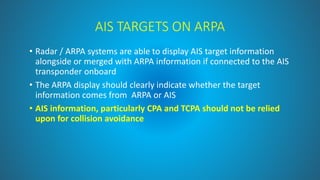 AIS TARGETS ON ARPA
• Radar / ARPA systems are able to display AIS target information
alongside or merged with ARPA information if connected to the AIS
transponder onboard
• The ARPA display should clearly indicate whether the target
information comes from ARPA or AIS
• AIS information, particularly CPA and TCPA should not be relied
upon for collision avoidance
 