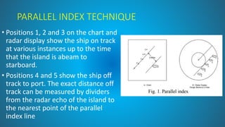 PARALLEL INDEX TECHNIQUE
• Positions 1, 2 and 3 on the chart and
radar display show the ship on track
at various instances up to the time
that the island is abeam to
starboard.
• Positions 4 and 5 show the ship off
track to port. The exact distance off
track can be measured by dividers
from the radar echo of the island to
the nearest point of the parallel
index line
 