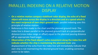 PARALLEL INDEXING ON A RELATIVE MOTION
DISPLAY
• On a relative motion compass-stabilised radar display, the echo of a fixed
object will move across the display in a direction and at a speed which is
the exact reciprocal of own ship’s ground track: parallel indexing uses this
principle of relative motion.
• Reference is first made to the chart and the planned ground track. The
index line is drawn parallel to the planned ground track at a perpendicular
distance (cross index range or offset) equal to the planned passing distance
off an appropriate fixed target.
• Observation of the fixed object’s echo movement along the index line will
indicate whether the ship is maintaining the planned track: any
displacement of the echo from the index line will immediately indicate that
own ship is not maintaining the desired ground track, enabling corrective
action to be taken.
 