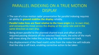 PARALLEL INDEXING ON A TRUE MOTION
DISPLAY
• The use of a true motion radar presentation for parallel indexing requires
an ability to ground stabilise the display reliably.
• Parallel index lines are fixed relative to the trace origin (i.e. to own ship),
and consequently move across the display at the same rate and in the
same direction as own ship.
• Being drawn parallel to the planned charted track and offset at the
required passing distance off the selected fixed mark, the echo of the mark
will move along the index line as long as the ship remains on track.
• Any displacement of the fixed mark’s echo from the index line will indicate
that the ship is off track, enabling corrective action to be taken
 