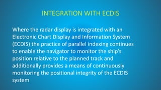 INTEGRATION WITH ECDIS
Where the radar display is integrated with an
Electronic Chart Display and Information System
(ECDIS) the practice of parallel indexing continues
to enable the navigator to monitor the ship’s
position relative to the planned track and
additionally provides a means of continuously
monitoring the positional integrity of the ECDIS
system
 