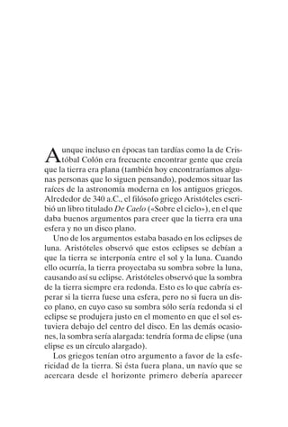 Aunque incluso en épocas tan tardías como la de Cris-
tóbal Colón era frecuente encontrar gente que creía
que la tierra era plana (también hoy encontraríamos algu-
nas personas que lo siguen pensando), podemos situar las
raíces de la astronomía moderna en los antiguos griegos.
Alrededor de 340 a.C., el filósofo griego Aristóteles escri-
bió un libro titulado De Caelo («Sobre el cielo»), en el que
daba buenos argumentos para creer que la tierra era una
esfera y no un disco plano.
Uno de los argumentos estaba basado en los eclipses de
luna. Aristóteles observó que estos eclipses se debían a
que la tierra se interponía entre el sol y la luna. Cuando
ello ocurría, la tierra proyectaba su sombra sobre la luna,
causando así su eclipse. Aristóteles observó que la sombra
de la tierra siempre era redonda. Esto es lo que cabría es-
perar si la tierra fuese una esfera, pero no si fuera un dis-
co plano, en cuyo caso su sombra sólo sería redonda si el
eclipse se produjera justo en el momento en que el sol es-
tuviera debajo del centro del disco. En las demás ocasio-
nes, la sombra sería alargada: tendría forma de elipse (una
elipse es un círculo alargado).
Los griegos tenían otro argumento a favor de la esfe-
ricidad de la tierra. Si ésta fuera plana, un navío que se
acercara desde el horizonte primero debería aparecer
001-224 Brevisima historia tiempo.indd 19 03/12/2014 15:37:08
 