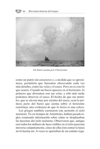 como un punto sin caracteres y, a medida que se aproxi-
mara, permitiría que fuésemos observando cada vez
más detalles, como las velas y el casco. Pero no es esto lo
que ocurre. Cuando un barco aparece en el horizonte, lo
primero que divisamos son sus velas, y sólo más tarde
podemos observar el casco. El hecho de que sus másti-
les, que se elevan muy por encima del casco, sean la pri-
mera parte del barco que asoma sobre el horizonte
constituye una evidencia de que la tierra es una esfera.
Los griegos también escrutaron con atención el cielo
nocturno. Ya en tiempos de Aristóteles, habían pasado si-
glos reuniendo información sobre cómo se desplazaban
las lucecitas del cielo nocturno. Observaron que, aunque
casi todos los millares de luces visibles en el cielo parecían
moverse conjuntamente, cinco de ellas (sin contar la luna)
no lo hacían así. A veces se apartaban de un camino regu-
10 Brevísima historia del tiempo
Un barco asoma por el horizonte
001-224 Brevisima historia tiempo.indd 20 03/12/2014 15:37:08
 