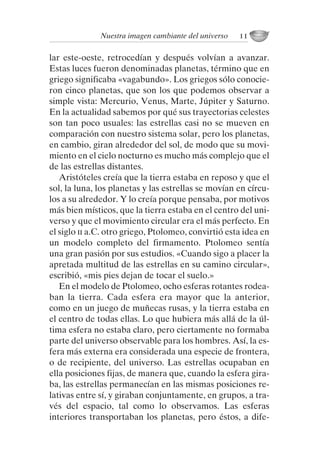 lar este-oeste, retrocedían y después volvían a avanzar.
Estas luces fueron denominadas planetas, término que en
griego significaba «vagabundo». Los griegos sólo conocie-
ron cinco planetas, que son los que podemos observar a
simple vista: Mercurio, Venus, Marte, Júpiter y Saturno.
En la actualidad sabemos por qué sus trayectorias celestes
son tan poco usuales: las estrellas casi no se mueven en
comparación con nuestro sistema solar, pero los planetas,
en cambio, giran alrededor del sol, de modo que su movi-
miento en el cielo nocturno es mucho más complejo que el
de las estrellas distantes.
Aristóteles creía que la tierra estaba en reposo y que el
sol, la luna, los planetas y las estrellas se movían en círcu-
los a su alrededor. Y lo creía porque pensaba, por motivos
más bien místicos, que la tierra estaba en el centro del uni-
verso y que el movimiento circular era el más perfecto. En
el siglo ii a.C. otro griego, Ptolomeo, convirtió esta idea en
un modelo completo del firmamento. Ptolomeo sentía
una gran pasión por sus estudios. «Cuando sigo a placer la
apretada multitud de las estrellas en su camino circular»,
escribió, «mis pies dejan de tocar el suelo.»
En el modelo de Ptolomeo, ocho esferas rotantes rodea-
ban la tierra. Cada esfera era mayor que la anterior,
como en un juego de muñecas rusas, y la tierra estaba en
el centro de todas ellas. Lo que hubiera más allá de la úl-
tima esfera no estaba claro, pero ciertamente no formaba
parte del universo observable para los hombres. Así, la es-
fera más externa era considerada una especie de frontera,
o de recipiente, del universo. Las estrellas ocupaban en
ella posiciones fijas, de manera que, cuando la esfera gira-
ba, las estrellas permanecían en las mismas posiciones re-
lativas entre sí, y giraban conjuntamente, en grupos, a tra-
vés del espacio, tal como lo observamos. Las esferas
interiores transportaban los planetas, pero éstos, a dife-
Nuestra imagen cambiante del universo 11
001-224 Brevisima historia tiempo.indd 21 03/12/2014 15:37:08
 
