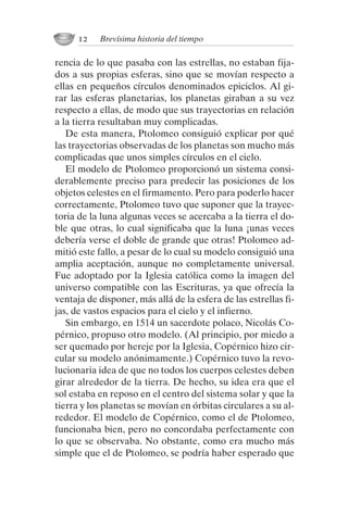 rencia de lo que pasaba con las estrellas, no estaban fija-
dos a sus propias esferas, sino que se movían respecto a
ellas en pequeños círculos denominados epiciclos. Al gi-
rar las esferas planetarias, los planetas giraban a su vez
respecto a ellas, de modo que sus trayectorias en relación
a la tierra resultaban muy complicadas.
De esta manera, Ptolomeo consiguió explicar por qué
las trayectorias observadas de los planetas son mucho más
complicadas que unos simples círculos en el cielo.
El modelo de Ptolomeo proporcionó un sistema consi-
derablemente preciso para predecir las posiciones de los
objetos celestes en el firmamento. Pero para poderlo hacer
correctamente, Ptolomeo tuvo que suponer que la trayec-
toria de la luna algunas veces se acercaba a la tierra el do-
ble que otras, lo cual significaba que la luna ¡unas veces
debería verse el doble de grande que otras! Ptolomeo ad-
mitió este fallo, a pesar de lo cual su modelo consiguió una
amplia aceptación, aunque no completamente universal.
Fue adoptado por la Iglesia católica como la imagen del
universo compatible con las Escrituras, ya que ofrecía la
ventaja de disponer, más allá de la esfera de las estrellas fi-
jas, de vastos espacios para el cielo y el infierno.
Sin embargo, en 1514 un sacerdote polaco, Nicolás Co-
pérnico, propuso otro modelo. (Al principio, por miedo a
ser quemado por hereje por la Iglesia, Copérnico hizo cir-
cular su modelo anónimamente.) Copérnico tuvo la revo-
lucionaria idea de que no todos los cuerpos celestes deben
girar alrededor de la tierra. De hecho, su idea era que el
sol estaba en reposo en el centro del sistema solar y que la
tierra y los planetas se movían en órbitas circulares a su al-
rededor. El modelo de Copérnico, como el de Ptolomeo,
funcionaba bien, pero no concordaba perfectamente con
lo que se observaba. No obstante, como era mucho más
simple que el de Ptolomeo, se podría haber esperado que
12 Brevísima historia del tiempo
001-224 Brevisima historia tiempo.indd 22 03/12/2014 15:37:08
 