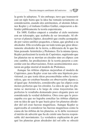 la gente lo adoptase. Y sin embargo, tuvo que transcurrir
casi un siglo hasta que la idea fue tomada seriamente en
consideración, cuando dos astrónomos, el alemán Johan-
nes Kepler y el italiano Galileo Galilei, empezaron a de-
fender públicamente la teoría copernicana.
En 1609, Galileo empezó a estudiar el cielo nocturno
con un telescopio, que acababa de ser inventado. Al ob-
servar el planeta Júpiter, descubrió que estaba acompaña-
do por varios satélites pequeños, o lunas, que giraban a su
alrededor. Ello revelaba que no todo tenía que girar direc-
tamente alrededor de la tierra, a diferencia de lo que ha-
bían pensado Aristóteles y Ptolomeo. En la misma época,
Kepler perfeccionó la teoría de Copérnico, sugiriendo que
los planetas no se movían en círculos sino en elipses: con
este cambio, las predicciones de la teoría pasaron a con-
cordar con las observaciones. Estos acontecimientos ases-
taron un golpe mortal al modelo de Ptolomeo.
Aunque las órbitas elípticas mejoraban el modelo de
Copérnico, para Kepler eran tan sólo una hipótesis pro-
visional, ya que tenía ideas preconcebidas sobre la natu-
raleza, que no estaban basadas en observación alguna y,
al igual que Aristóteles, consideraba que las elipses eran
menos perfectas que los círculos. La idea de que los pla-
netas se movieran a lo largo de estas trayectorias im-
perfectas le resultaba demasiado poco elegante para ser
considerada la verdad definitiva. Otra cosa que le preo-
cupaba era que no lograba conciliar las órbitas elípticas
con su idea de que lo que hacía girar los planetas alrede-
dor del sol eran fuerzas magnéticas. Aunque Kepler se
equivocaba al considerar las fuerzas magnéticas como la
causa de las órbitas de los planetas, se le debe reconocer
el mérito de advertir que ha de existir una fuerza respon-
sable del movimiento. La verdadera explicación de por
qué los planetas giran alrededor del sol sólo se ofreció
Nuestra imagen cambiante del universo 13
001-224 Brevisima historia tiempo.indd 23 03/12/2014 15:37:08
 