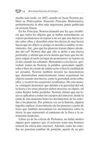 mucho más tarde, en 1687, cuando sir Isaac Newton pu-
blicó su Philosophiae Naturalis Principia Mathematica,
probablemente la obra más importante jamás publicada
en ciencias físicas.
En los Principia, Newton formuló una ley que estable-
cía que todos los objetos que se hallan naturalmente en
reposo permanecen en reposo a no ser que una fuerza ac-
túe sobre ellos, y describió cómo los efectos de una fuerza
hacen que un objeto se ponga en marcha o cambie su mo-
vimiento. Así, ¿por qué los planetas trazan elipses alrede-
dor del sol? Newton dijo que ello se debía a una fuerza
particular, y afirmó que era la misma que hace que los ob-
jetos caigan al suelo en lugar de permanecer en reposo en
el aire cuando los soltamos. Denominó a esta fuerza «gra-
vedad» (antes de Newton, la palabra «gravedad» signifi-
caba o bien un estado de ánimo serio o bien la cualidad de
ser pesado). Newton también inventó las matemáticas
que demostraban numéricamente cómo reaccionan los
objetos cuando una fuerza, como la gravedad, actúa sobre
ellos, y resolvió las ecuaciones resultantes. De esta mane-
ra, consiguió demostrar que debido a la gravedad del sol,
la tierra y los otros planetas deben moverse en elipses, tal
como Kepler había predicho. Newton afirmó que sus le-
yes se aplicaban a todos los cuerpos del universo, desde la
caída de una manzana hasta los movimientos de las estre-
llas y los planetas. Por primera vez en la historia, alguien
lograba explicar el movimiento de los planetas a partir de
leyes que también determinan los movimientos sobre la
tierra, lo que representó el comienzo de la física y la as-
tronomía modernas.
Libres ya de las esferas de Ptolomeo, no había motivo
alguno para suponer que el universo tenía una frontera
natural (la esfera más exterior). Además, como las estre-
llas no parecían cambiar de posición, aparte de su giro
14 Brevísima historia del tiempo
001-224 Brevisima historia tiempo.indd 24 03/12/2014 15:37:08
 