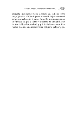 aparente en el cielo debido a la rotación de la tierra sobre
su eje, pareció natural suponer que eran objetos como el
sol pero mucho más lejanos. Con ello abandonamos no
sólo la idea de que la tierra es el centro del universo, sino
incluso la idea de que el sol, y quizás el sistema solar, fue-
ra algo más que una característica ordinaria del universo.
Nuestra imagen cambiante del universo 15
001-224 Brevisima historia tiempo.indd 25 03/12/2014 15:37:08
Seguir leyendo
 