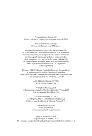 Primera edición: abril de 2005
Primera edición en esta nueva presentación: enero de 2015
Brevísima historia del tiempo
Stephen Hawking y Leonard Mlodinow
No se permite la reproducción total o parcial de este libro,
ni su incorporación a un sistema informático, ni su transmisión
en cualquier forma o por cualquier medio, sea éste electrónico,
mecánico, por fotocopia, por grabación u otros métodos,
sin el permiso previo y por escrito del editor. La infracción
de los derechos mencionados puede ser constitutiva de delito
contra la propiedad intelectual (Art. 270 y siguientes
del Código Penal)
Diríjase a CEDRO (Centro Español de Derechos Reprográficos)
si necesita reproducir algún fragmento de esta obra.
Puede contactar con CEDRO a través de la web www.conlicencia.com
o por teléfono en el 91 702 19 70 / 93 272 04 47
A BRIEFER HISTORY OF TIME
W.W. Norton, Nueva York
© Stephen Hawking, 2005
© Ilustraciones originales, The Book Laboratory™ Inc., 2005
© de la traducción, David Jou, 2005
© Editorial Planeta S. A., 2015
Av. Diagonal, 662-664, 08034 Barcelona (España)
Crítica es un sello editorial de Editorial Planeta, S. A.
editorial@ed-critica.es
www.ed-critica.es
www.espacioculturalyacademico.com
ISBN: 978-84-9892-794-8
Depósito legal: B. 24.883 - 2014
2015. Impreso y encuadernado en España por Huertas Industrias Gráficas S. A.
001-224 Brevisima historia tiempo.indd 6 03/12/2014 15:37:07
 