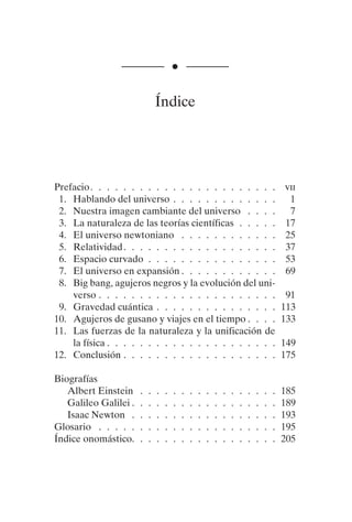 ———— • ————
Índice
Prefacio. . . . . . . . . . . . . . . . . . . . . . . vii
1. Hablando del universo . . . . . . . . . . . . . 1
2. Nuestra imagen cambiante del universo . . . . 7
3. La naturaleza de las teorías científicas . . . . . 17
4. El universo newtoniano . . . . . . . . . . . . 25
5. Relatividad. . . . . . . . . . . . . . . . . . . 37
6. Espacio curvado . . . . . . . . . . . . . . . . 53
7. El universo en expansión . . . . . . . . . . . . 69
8. Big bang, agujeros negros y la evolución del uni-
verso . . . . . . . . . . . . . . . . . . . . . . 91
9. Gravedad cuántica . . . . . . . . . . . . . . . 113
10. Agujeros de gusano y viajes en el tiempo . . . . 133
11. Las fuerzas de la naturaleza y la unificación de
la física . . . . . . . . . . . . . . . . . . . . . 149
12. Conclusión . . . . . . . . . . . . . . . . . . . 175
Biografías
Albert Einstein . . . . . . . . . . . . . . . . . 185
Galileo Galilei . . . . . . . . . . . . . . . . . . 189
Isaac Newton . . . . . . . . . . . . . . . . . . 193
Glosario . . . . . . . . . . . . . . . . . . . . . . 195
Índice onomástico. . . . . . . . . . . . . . . . . . 205
001-224 Brevisima historia tiempo.indd 223 03/12/2014 15:37:22
 