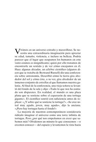 Vivimos en un universo extraño y maravilloso. Se ne-
cesita una extraordinaria imaginación para apreciar
su edad, tamaño, violencia, e incluso su belleza. Podría
parecer que el lugar que ocupamos los humanos en este
vasto cosmos es insignificante; quizá por ello tratamos de
encontrarle un sentido y de ver cómo encajamos en él.
Hace algunas décadas, un célebre científico (algunos di-
cen que se trataba de Bertrand Russell) dio una conferen-
cia sobre astronomía. Describió cómo la tierra gira alre-
dedor del sol y cómo éste, a su vez, gira alrededor de un
inmenso conjunto de estrellas al que llamamos nuestra ga-
laxia. Al final de la conferencia, una vieja señora se levan-
tó del fondo de la sala y dijo: «Todo lo que nos ha conta-
do son disparates. En realidad, el mundo es una placa
plana que se sostiene sobre el caparazón de una tortuga
gigante». El científico sonrió con suficiencia antes de re-
plicar: «¿Y sobre qué se sostiene la tortuga?». «Se cree us-
ted muy agudo, joven, muy agudo», dijo la anciana.
«¡Pero hay tortugas hasta el fondo!»
La mayoría de nuestros contemporáneos consideraría
ridículo imaginar el universo como una torre infinita de
tortugas. Pero ¿por qué nos empeñamos en creer que sa-
bemos más? Olvidemos un minuto lo que conocemos —o
creemos conocer— del espacio y levantemos la vista hacia
001-224 Brevisima historia tiempo.indd 13 03/12/2014 15:37:08
 