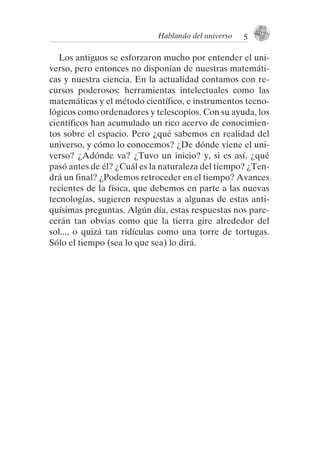 Los antiguos se esforzaron mucho por entender el uni-
verso, pero entonces no disponían de nuestras matemáti-
cas y nuestra ciencia. En la actualidad contamos con re-
cursos poderosos: herramientas intelectuales como las
matemáticas y el método científico, e instrumentos tecno-
lógicos como ordenadores y telescopios. Con su ayuda, los
científicos han acumulado un rico acervo de conocimien-
tos sobre el espacio. Pero ¿qué sabemos en realidad del
universo, y cómo lo conocemos? ¿De dónde viene el uni-
verso? ¿Adónde va? ¿Tuvo un inicio? y, si es así, ¿qué
pasó antes de él? ¿Cuál es la naturaleza del tiempo? ¿Ten-
drá un final? ¿Podemos retroceder en el tiempo? Avances
recientes de la física, que debemos en parte a las nuevas
tecnologías, sugieren respuestas a algunas de estas anti-
quísimas preguntas. Algún día, estas respuestas nos pare-
cerán tan obvias como que la tierra gire alrededor del
sol..., o quizá tan ridículas como una torre de tortugas.
Sólo el tiempo (sea lo que sea) lo dirá.
Hablando del universo 5
001-224 Brevisima historia tiempo.indd 15 03/12/2014 15:37:08
 