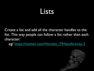 Lists
Create a list and add all the character handles to the
list. This way people can follow a list rather than each
character:
eg/ https://twitter.com/Horatio_79/lists/brevity-2
 