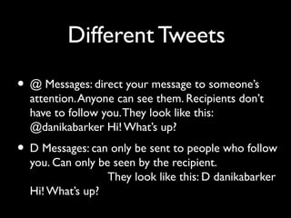 Different Tweets
• @ Messages: direct your message to someone’s
attention.Anyone can see them. Recipients don’t
have to follow you.They look like this:
@danikabarker Hi!What’s up?
• D Messages: can only be sent to people who follow
you. Can only be seen by the recipient.
They look like this: D danikabarker
Hi! What’s up?
 