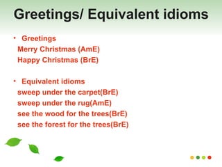 Greetings/ Equivalent idioms Greetings  Merry Christmas (AmE) Happy Christmas (BrE) Equivalent idioms sweep under the carpet(BrE)  sweep under the rug(AmE) see the wood for the trees(BrE)  see the forest for the trees(BrE) 