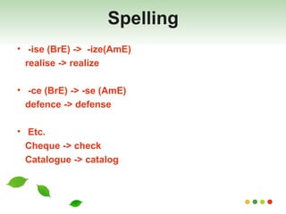 Spelling -ise (BrE) ->  -ize(AmE) realise -> realize -ce (BrE) -> -se (AmE) defence -> defense Etc. Cheque -> check Catalogue -> catalog 