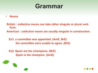Grammar Nouns British : collective nouns can take either singular or plural verb form. American : collective nouns are usually singular in construction. Ex1. a committee was appointed. (AmE, BrE) the committee were unable to agree. (BrE)  Ex2. Spain are the champions. (BrE) Spain is the champion. (AmE) 