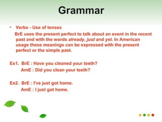 Grammar Verbs - Use of tenses BrE uses the present perfect to talk about an event in the recent past and with the words  already ,  just  and  yet.  In American usage these meanings can be expressed with the present perfect or the simple past. Ex1.  BrE : Have you cleaned your teeth? AmE : Did you clean your teeth? Ex2.  BrE :  I've just got home. AmE : I just got home. 
