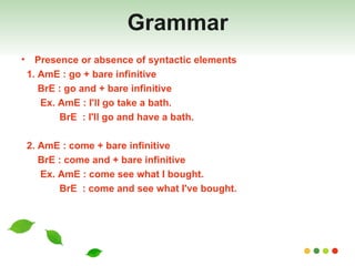 Grammar Presence or absence of syntactic elements 1. AmE : go + bare infinitive BrE : go and + bare infinitive Ex. AmE : I'll go take a bath. BrE  : I'll go and have a bath.  2. AmE : come + bare infinitive  BrE : come and + bare infinitive Ex. AmE : come see what I bought. BrE  : come and see what I've bought. 