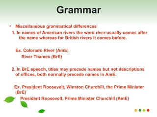 Grammar Miscellaneous grammatical differences 1. In names of American rivers the word  river  usually comes after  the name whereas for British rivers it comes before. Ex. Colorado River (AmE) River Thames (BrE) 2. In BrE speech, titles may precede names but not descriptions of offices, both normally precede names in AmE. Ex. President Roosevelt, Winston Churchill, the Prime Minister (BrE) President Roosevelt, Prime Minister Churchill (AmE) 