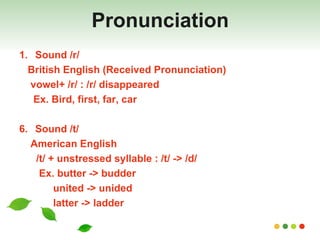 Pronunciation Sound /r/ British English (Received Pronunciation)  vowel+ /r/ : /r/ disappeared Ex. Bird, first, far, car Sound /t/ American English /t/ + unstressed syllable : /t/ -> /d/ Ex. butter -> budder united -> unided latter -> ladder 