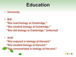 Education University BrE "She read biology at Cambridge."  "She studied biology at Cambridge."  "She did biology at Cambridge." (informal)  AmE "She majored in biology at Harvard."  "She studied biology at Harvard.“ "She concentrated in biology at Harvard." 