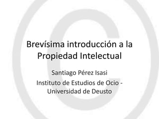 Brevísima introducción a la
  Propiedad Intelectual
        Santiago Pérez Isasi
  Instituto de Estudios de Ocio -
      Universidad de Deusto
 