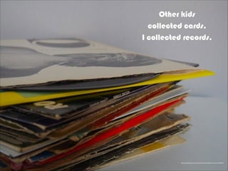 Other kids
collected cards,
I collected records.
https://pixabay.com/en/records-vinyls-albums-music-925206/
 