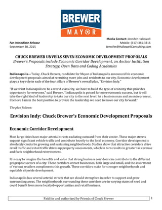 Paid	
  for	
  and	
  authorized	
  by	
  Friends	
  of	
  Chuck	
  Brewer	
   1	
  
	
  
	
   	
  	
  	
  	
  	
  	
  	
  	
  	
  	
  	
  	
  	
  	
  	
  	
  	
  	
  	
  	
  	
  	
  	
  	
  	
  	
  	
  	
  	
  	
  	
  	
  	
  	
  	
  	
  	
  	
  	
  	
  	
  	
  	
  	
  	
  	
  	
  	
  	
  	
  	
  	
  	
  	
  	
  	
  	
  	
  	
  	
  	
  	
  	
  	
  	
  Media	
  Contact:	
  Jennifer	
  Hallowell	
  
For	
  Immediate	
  Release	
   	
  	
  	
  	
  	
  	
  	
  	
  	
  	
  	
  	
  	
  	
  	
  	
  	
  	
  	
  	
  	
  	
  	
  	
  	
  	
  	
  	
  	
  	
  	
  	
  	
  	
  	
  	
  	
  	
  	
  	
  	
  	
  	
  	
  	
  	
  	
  	
  	
  	
  	
  	
  	
  	
  	
  	
  	
  	
  	
  	
  	
  	
  	
  	
  	
  	
  	
  	
  	
  	
  	
  	
  	
  	
  	
  	
  	
  	
  Mobile:	
  (317)	
  345-­‐3316	
  
September	
  30,	
  2015	
   	
  Jennifer@HallowellConsulting.com	
  
	
   	
  
	
  
CHUCK	
  BREWER	
  UNVEILS	
  SEVEN	
  ECONOMIC	
  DEVELOPMENT	
  PROPOSALS	
  
Brewer’s	
  Proposals	
  include	
  Economic	
  Corridor	
  Development,	
  an	
  Anchor	
  Institution	
  
Strategy,	
  Open	
  Data	
  and	
  Coding	
  Academies	
  	
  
	
  
Indianapolis—Today,	
  Chuck	
  Brewer,	
  candidate	
  for	
  Mayor	
  of	
  Indianapolis	
  announced	
  his	
  economic	
  
development	
  proposals	
  aimed	
  at	
  recruiting	
  more	
  jobs	
  and	
  residents	
  to	
  our	
  city.	
  Economic	
  development	
  
plays	
  a	
  key	
  role	
  in	
  each	
  of	
  the	
  four	
  pillars	
  of	
  Brewer’s	
  overall	
  plan,	
  “Envision	
  Indy.”	
  	
  
	
  
“If	
  we	
  want	
  Indianapolis	
  to	
  be	
  a	
  world-­‐class	
  city,	
  we	
  have	
  to	
  build	
  the	
  type	
  of	
  economy	
  that	
  provides	
  
opportunity	
  for	
  everyone,”	
  said	
  Brewer.	
  “Indianapolis	
  is	
  poised	
  for	
  more	
  economic	
  success,	
  but	
  it	
  will	
  
take	
  the	
  right	
  kind	
  of	
  leadership	
  to	
  take	
  our	
  city	
  to	
  the	
  next	
  level.	
  As	
  a	
  businessman	
  and	
  an	
  entrepreneur,	
  
I	
  believe	
  I	
  am	
  in	
  the	
  best	
  position	
  to	
  provide	
  the	
  leadership	
  we	
  need	
  to	
  move	
  our	
  city	
  forward.”	
  	
  
	
  
The	
  plan	
  follows:	
  
	
  
Envision	
  Indy:	
  Chuck	
  Brewer’s	
  Economic	
  Development	
  Proposals	
  
	
  
	
  
Economic	
  Corridor	
  Development	
  
	
  
Most	
  large	
  cities	
  have	
  major	
  arterial	
  streets	
  radiating	
  outward	
  from	
  their	
  center.	
  These	
  major	
  streets	
  
support	
  significant	
  vehicle	
  traffic	
  and	
  contribute	
  heavily	
  to	
  the	
  local	
  economy.	
  Corridor	
  development	
  is	
  
absolutely	
  crucial	
  to	
  growing	
  and	
  sustaining	
  neighborhoods.	
  Studies	
  show	
  that	
  attractive	
  corridors	
  drive	
  
retail	
  traffic	
  and	
  retail	
  traffic	
  drives	
  up	
  property	
  assessments,	
  which	
  in	
  turn	
  results	
  in	
  greater	
  tax	
  revenue	
  
and	
  fuels	
  neighborhood	
  reinvestment.	
  
	
  
It	
  is	
  easy	
  to	
  imagine	
  the	
  benefits	
  and	
  value	
  that	
  strong	
  business	
  corridors	
  can	
  contribute	
  to	
  the	
  different	
  
geographic	
  sectors	
  of	
  a	
  city.	
  These	
  corridors	
  attract	
  businesses,	
  both	
  large	
  and	
  small,	
  and	
  the	
  assortment	
  
of	
  various	
  retailers	
  compliments	
  this	
  growth.	
  These	
  corridors	
  make	
  for	
  stronger	
  neighborhoods	
  and	
  
equitable	
  citywide	
  development.	
  
	
  
Indianapolis	
  has	
  several	
  arterial	
  streets	
  that	
  we	
  should	
  strengthen	
  in	
  order	
  to	
  support	
  and	
  grow	
  
surrounding	
  areas.	
  The	
  neighborhoods	
  surrounding	
  these	
  corridors	
  are	
  in	
  varying	
  states	
  of	
  need	
  and	
  
could	
  benefit	
  from	
  more	
  local	
  job	
  opportunities	
  and	
  retail	
  business.	
  	
  
	
  
 