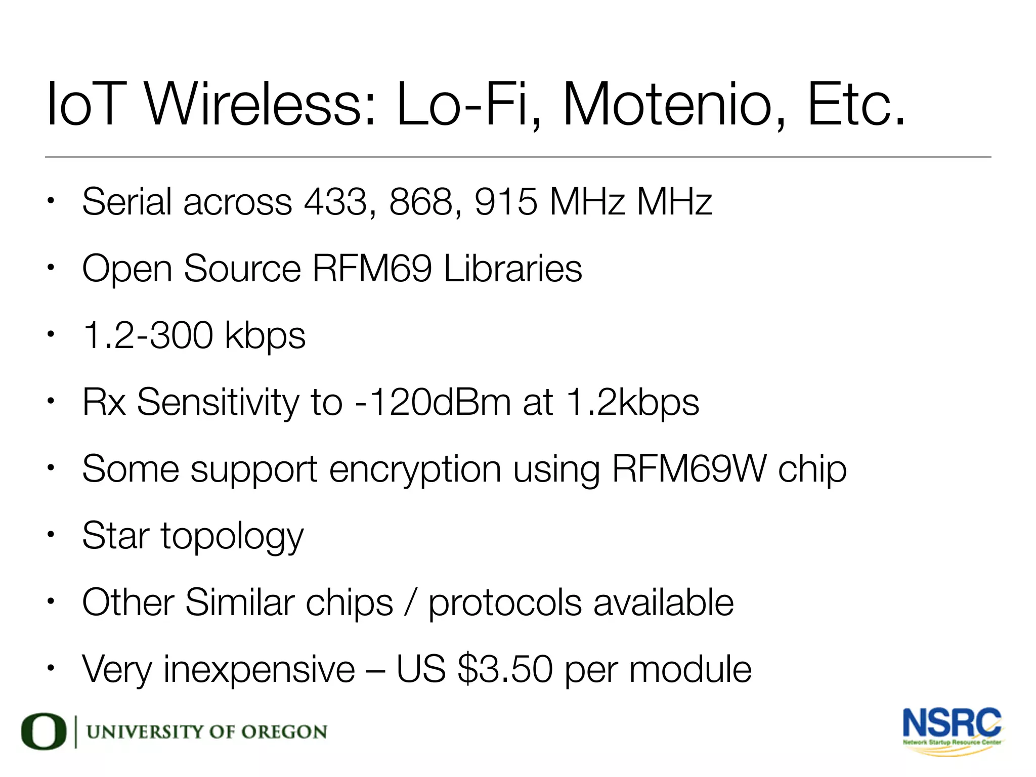 IoT Wireless: Lo-Fi, Motenio, Etc.
• Serial across 433, 868, 915 MHz MHz
• Open Source RFM69 Libraries
• 1.2-300 kbps
• Rx Sensitivity to -120dBm at 1.2kbps
• Some support encryption using RFM69W chip
• Star topology
• Other Similar chips / protocols available
• Very inexpensive – US $3.50 per module
 