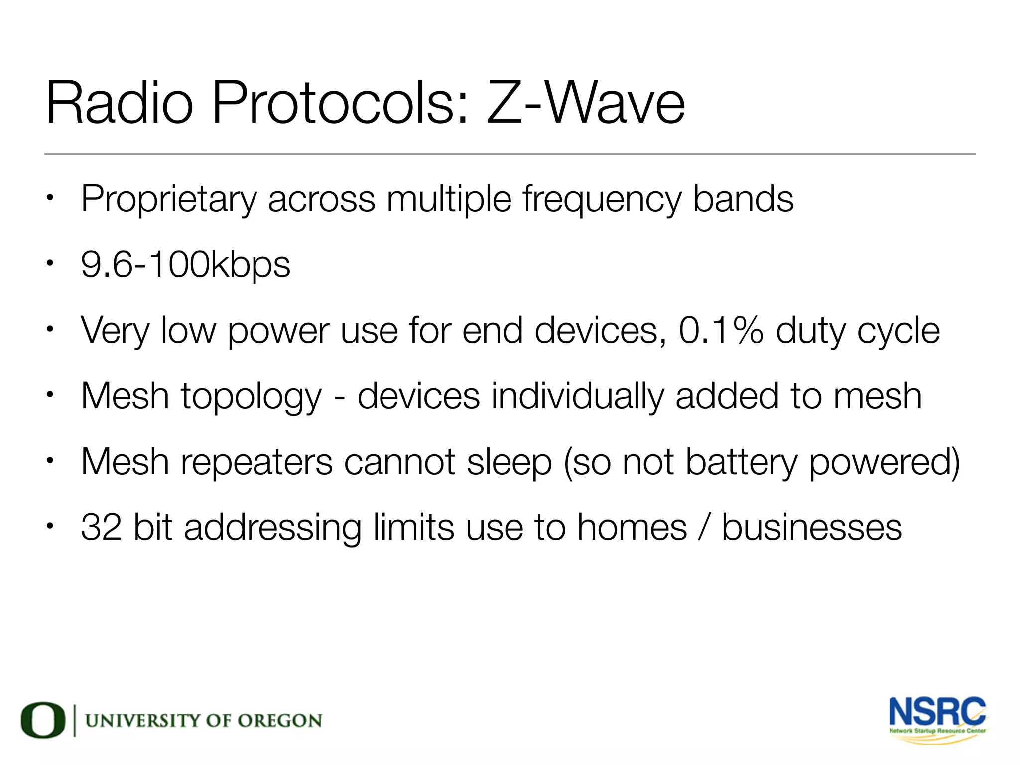 Radio Protocols: Z-Wave
• Proprietary across multiple frequency bands
• 9.6-100kbps
• Very low power use for end devices, 0.1% duty cycle
• Mesh topology - devices individually added to mesh
• Mesh repeaters cannot sleep (so not battery powered)
• 32 bit addressing limits use to homes / businesses
 