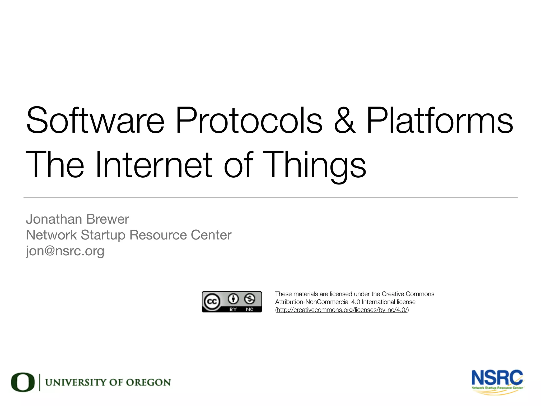 Software Protocols & Platforms
The Internet of Things
Jonathan Brewer

Network Startup Resource Center

jon@nsrc.org
These materials are licensed under the Creative Commons
Attribution-NonCommercial 4.0 International license
(http://creativecommons.org/licenses/by-nc/4.0/)
 