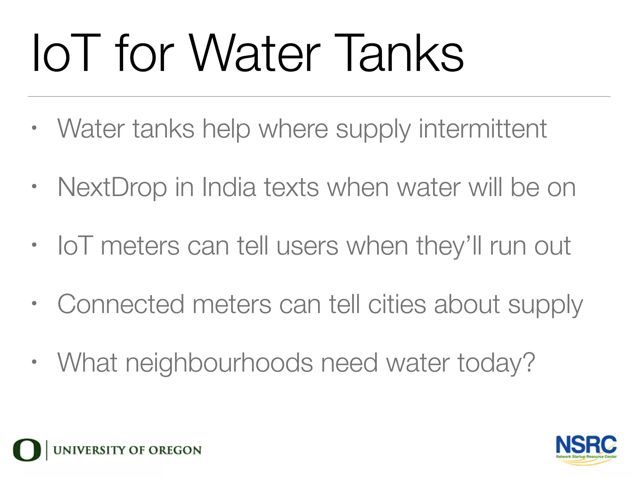IoT for Water Tanks
• Water tanks help where supply intermittent
• NextDrop in India texts when water will be on
• IoT meters can tell users when they’ll run out
• Connected meters can tell cities about supply
• What neighbourhoods need water today?
 