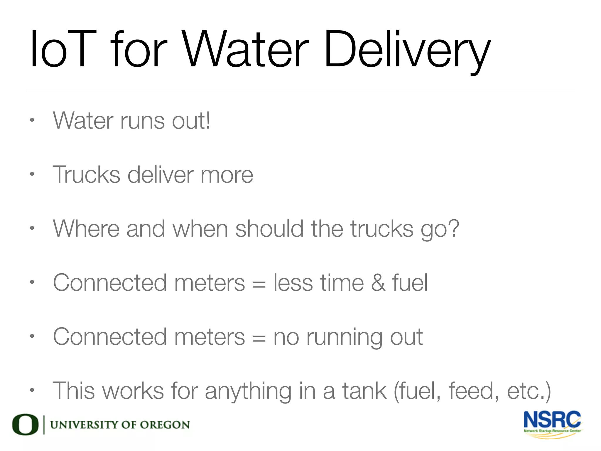 IoT for Water Delivery
• Water runs out!
• Trucks deliver more
• Where and when should the trucks go?
• Connected meters = less time & fuel
• Connected meters = no running out
• This works for anything in a tank (fuel, feed, etc.)
 