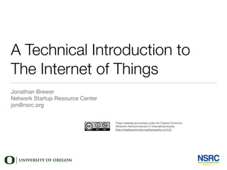 A Technical Introduction to
The Internet of Things
Jonathan Brewer

Network Startup Resource Center

jon@nsrc.org
These materials are licensed under the Creative Commons
Attribution-NonCommercial 4.0 International license
(http://creativecommons.org/licenses/by-nc/4.0/)
 