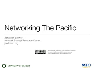 Networking The Paciﬁc
Jonathan Brewer

Network Startup Resource Center

jon@nsrc.org
These materials are licensed under the Creative Commons
Attribution-NonCommercial 4.0 International license
(http://creativecommons.org/licenses/by-nc/4.0/)
 