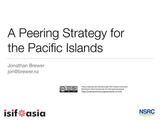 A Peering Strategy for
the Paciﬁc Islands
Jonathan Brewer

jon@brewer.nz
These materials are licensed under the Creative Commons
Attribution-NonCommercial 4.0 International license
(http://creativecommons.org/licenses/by-nc/4.0/)
 