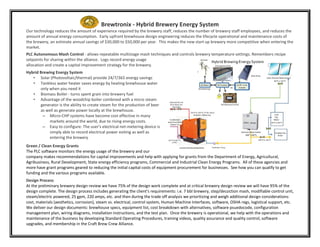 Brewtronix - Hybrid Brewery Energy System
Our technology reduces the amount of experience required by the brewery staff, reduces the number of brewery staff employees, and reduces the
amount of annual energy consumption. Early upfront brewhouse design engineering reduces the lifecycle operational and maintenance costs of
the brewery, an estimate annual savings of $30,000 to $50,000 per year. This makes the new start up brewery more competitive when entering the
market.
PLC Autonomous Mash Control - allows repeatable multistage mash techniques and controls brewery temperature settings. Remembers recipe
setpoints for sharing within the alliance. Logs record energy usage
allocation and create a capital improvement strategy for the brewery.
Hybrid Brewing Energy System
• Solar (Photovoltaic/thermal) provide 24/7/365 energy savings
• Tankless water heater saves energy by heating brewhouse water
only when you need it
• Biomass Boiler - turns spent grain into brewery fuel
• Advantage of the woodchip boiler combined with a micro steam
generator is the ability to create steam for the production of beer
as well as generate power locally at the brewhouse.
– Micro-CHP systems have become cost effective in many
markets around the world, due to rising energy costs.
– Easy to configure: The user's electrical net-metering device is
simply able to record electrical power exiting as well as
entering the brewery
Green / Clean Energy Grants
The PLC software monitors the energy usage of the brewery and our
company makes recommendations for capital improvements and help with applying for grants from the Department of Energy, Agricultural,
Agribusiness, Rural Development, State energy efficiency programs, Commercial and Industrial Clean Energy Programs. All of these agencies and
more have grant programs geared to reducing the initial capital costs of equipment procurement for businesses. See how you can qualify to get
funding and the various programs available.
Design Process
At the preliminary brewery design review we have 75% of the design work complete and at critical brewery design review we will have 95% of the
design complete. The design process includes generating the client’s requirements: i.e. 7 bbl brewery, step/decoction mash, modifiable control unit,
steam/electric powered, 25 gpm, 220 amps, etc. and then during the trade off analysis we prioritizing and weigh additional design considerations:
cost, materials (aesthetics, corrosion), steam vs. electrical, control system, Human Machine Interfaces, software, OSHA regs, logistical support, etc.
We deliver our design documents: brewhouse specs, equipment list, cost breakdown with alternatives, software psuedocode, configuration
management plan, wiring diagrams, installation instructions, and the test plan. Once the brewery is operational, we help with the operations and
maintenance of the business by developing Standard Operating Procedures, training videos, quality assurance and quality control, software
upgrades, and membership in the Craft Brew Crew Alliance.
 