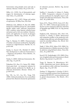 71ENGEVISTA, V. 15, n. 1. p. 61-71, abril 2013
fermentation using Jatropha curcas seed cake as
substrate. Bioresour. Technol., 99, p.1729-1735.
Miller, G.L. (1959). Use of dinitrosalicylic acid
reagent for determination of reducing sugars.
Anal. Chem., 31, p.426-428.
Montgomery, D.C. (1997). Design and analysis
of experiments. IE-Wiley Press, New York.
Mukherjee, A.K., Adhikari, H., Rai, S.K. (2008).
Production of alkaline protease by a thermophilic
Bacillus subtilis under solid-state fermentation
(SSF) condition using Imperata cylindrical grass
and potato peel as low-cost medium: Character-
ization and application of enzyme in detergent
formulation. Biochem. Eng. Journal., 39 p.353–
361.
Negi, S., Banerjee. R. (2009). Characterization
of amylase and protease produced by Aspergillus
awamori in a single bioreactor. Food Res. Int., 42,
p.443–448.
Pandey, A., Soccol, C.R., Mitchell, D. (2000).
New developments in solid state fermentation: I
– bioprocess and products. Process Biochem., 35,
p.1153-1169.
Pandey, A. (2003). Solid-state fermentation. Bio-
chem. Eng., 13, p.81-84.
Prakasham, R.S., Rao, C.S., Sarma, P.N. (2006).
Green gram husk - an inexpensive substrate for
alkaline protease production by Bacillus sp. in
solid-state fermentation. Bioresour. Technol., 97,
p.1449-1454.
Rao, Y.K., Lu, S.C., Liu, B.L., Tzeng, Y.M.
(2006). Enhanced production of an extracellular
protease from Beauveria bassiana by optimization
of cultivation processes. Biochem. Eng. Journal,
28, p.57-66.
Sandhya, C., Sumantha, A., Szakacs, G., Pandey,
A. (2005). Comparative evaluation of neutral
protease production by Aspergillus oryzae in sub-
merged and solid-state fermentation. Process Bio-
chem., 40, p.2689-2694.
Sanzo, A.V.L., Hasan, S.D.M., Costa, J.A.V., Ber-
tolin, T.E. (2001). Enhanced glucoamylase pro-
duction in semi-continuous solid state cultivation
of Aspergillus niger NRRL 3122. Sci. Eng. Journal,
2, p.59-62.
Singhania, R.R., Sukumaran, R.K., Patel, A.K.,
Larroche, C., Pandey, A. (2010). Advancement
and comparative profiles in the production tech-
nologies using solid-state and submerged fermen-
tation for microbial cellulases. Enz. Microb. Tech-
nol., 46, p.541–549.
Singh, J., Vohra, R.M., Sahoo, D.K. (2004). En-
hanced production of alkaline proteases by Bacil-
lus sphaericus using fed-batch culture. Process Bio-
chem., 39, p.1093-1101.
Soccol, C.R., Vandenberghe, L.P.S. (2003). Over-
view of applied solid-state fermentation in Brazil.
Biochem. Eng. Journal, 13, p.205-218.
Tunga, R., Banerjee, R., Bhattacharyya, B.C.
(1998). Optimizing some factors affecting pro-
tease production under solid-state fermentation.
Bioproc. Eng., 19, p.187-190.
Zambare, V., Nilegaonkar, S., Kanekar. P. (2011).
A novel extracellular protease from Pseudomonas
aeruginosa MCM B-327: enzyme production and
its partial characterization. New Biotech., 28-2,
p.173-181.
 