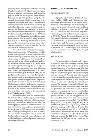 62 ENGEVISTA, V. 15, n. 1. p. 61-71, abril 2013
MATERIALS AND METHODS
MICROORGANISMS
Aspergillus niger (ATCC 16404), A. awa-
mori (NRRL 3112) and Trichoderma pseu-
dokoningii rifai were used in the present study.
Moreover, different fungal strains secreting pro-
tease were screened from the brewery residues,
including the fungus A. niger sp. UPT-03 and
UPT-13. The strains were maintained on potato-
-dextrose-agar slants and subcultured for growth
at 35 °C for 7 days. The spores obtained from a
fully sporulated slant were dispersed in 10 mL of
0.1 % Tween 80. The spore suspension was used
as inoculum, and the spore concentration was
estimated by direct microscopic counting using
a Neubauer cell. The final spore concentration
used for inoculation was 4 x 106
spores per g of
solid medium.
SSF PROCESS
The agro-residues, trub and barley bagas-
se, collected from a local brewery industry, were
dried at 50 °C for 3 days and processed using
standard sieve sets to obtain mean particle sizes
of 0.6–1.18 mm for trub and 1.18 mm for barley
bagasse. The barley bagasse, which shows larger
size, less protein (27 %), and large fiber content
(18 %), was used preferentially as support, for fa-
cilitating the easier diffusion of gases and quicker
release of heat formed during the fermentation
process. The residues were stored till further use.
Before fermentation, the residues were mixed in
the proportion of 70 % trub and 30 % barley
bagasse. In this case, the trub was considered as
the main substrate, because it has much higher
protein content (70 %) and an appropriate par-
ticle size. The mixture was then enriched with
a nutrient solution composed of 10 g K2
HPO4
;
1.6 g NaNO3
; 2.4 g urea; 0.6 g MgSO4
; 0.4 g
ZnSO4
; 0.4 g FeSO4
; 0.15 g MnSO4
; and 0.15
g CuSO4
, made up to 1 L with sterile water. The
final pH was adjusted with 0.5 N HCl and the
substrate was moistened with sterile water. The
substrate was dispensed in 250-mL Erlenmeyer
flasks and autoclaved at 121 ºC for 20 min. After
inoculation, the SSF process was carried out by
incubation at 32 °C.
including waste management and silver recovery
(Zambare et al., 2011). They hydrolyze peptide
bonds in aqueous environments and synthesize
peptide bonds in microaqueous environments.
Proteases are generally produced using the sub-
merged fermentation (SmF) process due to its
apparent advantages with respect to consistent
enzyme-production characteristics controlled by
defined medium-and-process conditions and ad-
vantages in downstream processing, in spite of
the cost intensiveness of the medium components
(Prakasham et al., 2006; Pandey et al., 2000). In
this context, SSF has gained renewed interest and
fresh attention from researchers owing to its im-
portance in the following developments: recent
progress in biomass-energy conservation, solid-
-waste treatment and its application for the pro-
duction of secondary metabolites.
Production of these biocatalysts using agro–
biotech substrates under SSF conditions provides
several advantages such as productivity, cost-effec-
tiveness with respect to labor, time, and medium
components, in addition to environmental ad-
vantages such as less effluent production and wa-
ste minimization (Mukherjee et al., 2008). There
are several reports describing the use of agro-in-
dustrial residues, such as soybean meal (Zambare
et al., 2011), pigeon pea (Johnvesly et al., 2002)
and wheat bran (Negi & Banerjee, 2009), for the
production of protease. However, these produc-
tion models would have to offer a competitive ad-
vantage over other existing procedures. In general,
each microbial strain is unique in its molecular,
biochemical, metabolic, and enzyme-production
properties. This necessitates a thorough characte-
rization of the isolated individual microbial spe-
cies to evaluate its potential at the commercial
level (Prakasham et al., 2006).
The solid residues from the brewery indus-
try, such as trub and barley bagasse, contain large
amounts of proteins and other soluble substances
including carbohydrates, vitamins, and salts. Due
to their physical, chemical, and biochemical cha-
racteristics, these residues have a great potential
for application in SSF processes, for the produc-
tion of high-priced bio-products such as protea-
ses. The present investigation aims to exploit the
locally available, inexpensive agro-substrates, trub
and barley bagasse, for fungal protease production
under SSF conditions.
 