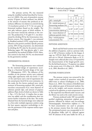 63ENGEVISTA, V. 15, n. 1. p. 61-71, abril 2013
ANALYTICAL METHODS
The protease activity, PA, was measured
using the modified method described by Germa-
no et al. (2003). One unit of proteolytic enzyme
activity (U/gram of dried medium) was defined
as the amount of enzyme that produced an ab-
sorbance difference (in relation to control) during
1-h-incubation period at 45 °C for one gram of
fermented medium (based on dry weight). The
unit gdm indicates grams of dried medium. It
was used water instead the substrate at the con-
trol. The productivity, Y (U gdm-1
h-1
), was deter-
mined by dividing PA by the fermentation time.
Protein content, Prot (mg gdm-1
), was estimated
by Bradford method (1976), using bovine serum
albumin as the protein standard. Specific protease
activity, SPA (U/mg of protein), was determined
by dividing the PA value by the protein content.
Reducing sugars, RS (mg glucose gdm-1
), were
quantified by the method of Miller (1959). Mois-
ture content in dry basis, M (%), was determined
by the gravimetric method.
EXPERIMENTAL DESIGN
The fermenting parameters were evaluated
by the statistical design of experiments accor-
ding to a fractional factorial design of the type
25-2
(Montgomery, 1997). The influence of five
variables on the protease activity were evaluated
using eight experiments with two levels (-1 and
+1) for each factor and a trial of experiments for
the central point (level 0) for error estimation. In
this study, the five factors analyzed were: initial
moisture of fermenting medium (M), initial pH,
inoculum concentration (Co), mean diameter of
substrate particle (dp), and amount of peptone
addition (Pep), levels of which are shown in Table
1. Pep = 0 % (for level -1) implies that no pep-
tone was added, and this consideration does not
restrict further evaluation of the data. The results
obtained from the factorial design were subjected
to a first-order multiple-regression analysis using
the least squares regression methodology to ob-
tain the parameters of the response-surface equa-
tion and plots.
Table 1: Coded and assigned factors of different
levels of the 25-2
design.
Factor
Level
-1 0 +1
pH = initial pH 3.0 4.5 6.0
M = initial moisture of
fermenting medium (%)
40.0 55.0 70.0
Co = inoculum
concentration (spores g-1
)
4.105
4.106
4.107
dp = mean diameter of
substrate particle (mm)
0.748 0.844 0.940
Pep = initial peptone
concentration (%)
0.00 1.67 3.33
PEPTONE ADDITION
Batch and fed-batch systems were tested for
the addition of peptone, used as a protease indu-
cer in SSF of brewery residues by the fungus A.
niger sp. UPT-03. Both SSF processes were car-
ried out in 250-mL Erlenmeyer flasks at 32 °C.
Samples were collected after every 12-h period for
the characterization of the fungal growth curve.
For the fed-batch process, 1 % peptone was added
to the system every 12 h (Rao et al., 2006; Sanzo
et al., 2001; Bertolin et al., 2001).
ENZYME PURIFICATION
The protease enzyme was extracted by the
simple contact method of extraction, using dis-
tilled water as solvent (Chellappan et al., 2006;
Hasan et al., 2003). Ten volumes of distilled water
were added per gram of fermented medium (ba-
sed on dry weight), and enzyme extraction was
carried out by agitation at room temperature for 1
h. The suspension was filtered under vacuum, and
the filtrate was used as the crude enzyme extract.
Protease produced under SSF was partially
purified employing ammonium sulphate preci-
pitation, followed by dialyzis and ion-exchange
chromatography. Ammonium sulphate at a 70
% final concentration was used to precipita-
te the protease enzyme from the crude extract.
The precipitated protein was resuspended in 0.1
M phosphate buffer (pH 6), dialyzed against
0.01 M solution of the same buffer for 36 h, at
 