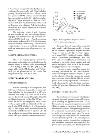 64 ENGEVISTA, V. 15, n. 1. p. 61-71, abril 2013
5 ºC, with six changes of buffer. Further an ion-
-exchange chromatography with DEAE cellulose
packing column was carried out. Dialyzed sample
was applied to DEAE-cellulose column that had
been pre-equilibrated with 0.01 M phosphate bu-
ffer pH 6. Elution was done at a flow rate of 120
ml.h-1
with 0.2 M NaCl in the same buffer and 5
ml fractions were collected. Peak fractions from
the column were assayed for protease activity and
protein content.
The molecular weight of active fractions
of protease collected after ion-exchange chroma-
tography was electrophoresed by reductive con-
ditions of SDS-PAGE in a 15 % polyacrylamide
gel according to Laemmlli (1970). Protein bands
were visualized by silver staining. Low molecular
weight markers was used as molecular mass stan-
dard and molecular weight of protease was esti-
mated.
PARTIAL CHARACTERIZATION
The pH for maximal protease activity was
determined with purified enzyme by checking the
enzyme activity in different buffer systems of pH
2–10 including, 0.2 M HCl–KCl (pH 2), 0.1 M
citrate (pH 3–6), 0.2 M phosphate (pH 7), Tris–
HCl (pH 8), glycine–NaOH (pH 9-10). The
temperature ranged from 30 to 70 ºC.
RESULTS AND DISCUSSION
FUNGI SCREENING
For the screening of microorganisms, five
Erlenmeyer flasks were prepared for SSF, and each
flask, including the initial sample (t = 0 h), was
removed after every 24 h, until the 96 h. Each
run was duplicated, totaling 10 samples. The yield
profiles of the protease obtained by SSF were eva-
luated for the five microorganisms tested in this
work. A higher yield was obtained for the fun-
gus A. niger UPT-03 after 24 h of fermentation
(Fig. 1). This fungus, which was isolated from the
trub residue and identified as A. niger sp. UPT-03
that produced the extracellular protease enzyme
within 24 h, was screened for subsequent studies.
Figure 1. Yield (Y) profiles of the protease obtained
by SSF for the five microorganisms.
The strain Trichoderma pseudoko-ningii rifai
had a smaller yield of protease until 24 h, but at
48 h it showed a higher value, together with the
fungus A. niger sp. UPT-03. The microorganis-
ms A. niger (ATCC 16404), A. awamori (NRRL
3112), Trichoderma pseudokoningii rifai, and
UPT-Trub-13 showed less visual proliferation and
virulence in the solid culture medium and had
smaller final yield values at 96 h. In this work,
fungal growth alone was investigated.
However, in many researches, during the
screening procedures for the microorganism,
some bacterial species were also observed to grow
in the substrates. Bacterial cultures, in general,
were considered nonsuitable for SSF due to their
greater water-activity requirement. However, bac-
terial cultures can be maintained and manipula-
ted for SSF processes (Mahanta et al., 2008; Pan-
dey, 2003).
KINETICS OF SSF PROCESS
The production of proteases is related to the
metabolic demands spanning many different as-
pects, including the type of fermentation (SSF or
SmF), substrate used, microorganism considered
(different species of bacteria or fungi), nutrients
added to the medium, and operating parameters
(pH, inoculum concentration, temperature, wa-
ter activity, fermentation time, etc.). The meta-
bolic changes occurring inside the fermentation
medium due to the growth of the microorganism,
substrate and nutrient consumption, respiration,
and metabolite production were evaluated. For
growth-curve calibration, five Erlenmeyer flasks
 