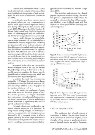 68 ENGEVISTA, V. 15, n. 1. p. 61-71, abril 2013
However, with respect to fed-batch SSF, not
much information is available in literature, which
poses hurdles in the investigation of scale-up stra-
tegies for such modes of cultivation (Lonsane et
al., 1992).
Several studies have shown peptone, casein,
soy protein, gelatin, and yeast extract as nitrogen
sources and as typical inducers of protease produc-
tion during submerged and SSF processes (Rao
et al., 2006; Mahanta et al., 2008; Chauhan &
Gupta, 2004; Joo & Chang, 2005). In the present
work, the effect of peptone on batch and fed-ba-
tch SSF for protease production was determined.
Figures 5 and 6 illustrate the kinetic beha-
vior of fungal growth in SSF carried out by batch
and fed-batch processes, respectively. Considering
the protein profile as an indirect estimation of
fungal biomass, the gradual addition of peptone
into the fed-batch system decreased the lag-phase
by almost 12 h. However, after 24 h of fed-batch
cultivation, a probable inhibition by the substrate
occurred, characterized by the lack of fungal gro-
wth (constant values of reducing sugars and pro-
tein content) and by the lower values of protease
activity.
As observed before, there was a negative in-
fluence of higher values of dp, Pep, and M over
PA, indicating a damage or destruction of the fa-
vorable substrate conditions for fungus growth,
probably due to material compacting, which was
visible at the final stages of the process.
In addition, the overall yield of protease was
reduced by 21.7 % in the fed-batch system. Better
results were obtained for the batch process of SSF,
with the unique addition of 0.53 % peptone to
the nutrient solution at t = 0 h.
In earlier studies, the production of prote-
ases under batch and fed-batch systems of SmF
for Bacillus sphaericus, an obligate alkalophile
that overproduces extracellular alkaline proteases,
the initial concentration of glucose and nitrogen
sources was shown to significantly affect the cell
growth and enzyme secretion.
Fed-batch cultures were conducted to ma-
ximize protease production in a bioreactor. By
using suitable feeding strategies, the protease acti-
vity and productivity in a fed-batch process were
increased by 44 % compared to that in a batch
process, primarily due to the longer maintenance
of increased rates of growth and enzyme produc-
tion by providing a continuous and controlled su-
pply of additional substrate and nutrients (Singh
et al., 2004).
This is the first study showing the effect of
peptone on protease synthesis during a fed-batch
SSF process. Complementary studies should be
designed to minimize the effect of homogeniza-
tion (shaking) in the fed-batch mode and thus
improve the advantages of SSF for producing bio-
active compounds.
Figure 5. Profiles of protease activity (PA, U gdm-1
), spe-
cific protease activity (SPA, U mg protein-1
), reducing su-
gars (RS, mg glucose gdm-1
), moisture (M, %) and protein
(Prot, mg gdm-1
x100) obtained for SSF of the fungus A.
niger sp. UPT 03 in batch system.
Figure 6. Profiles of protease activity (PA, U gdm-1
), speci-
fic protease activity (SPA, U mg protein-1
), reducing sugars
(RS, mg glucose gdm-1
), moisture (M, %), protein (Prot,
mg gdm-1
x100), obtained for SSF of the fungus A. niger sp.
UPT 03 in fed-batch system.
ENZYME PURIFICATION
The purification level of crude enzyme is
summarized in Table 4. The precipitate formed at
70 % saturation of ammonium sulphate, which
showed a 4.5-fold increase in specific activity com-
pared to the crude sample, was used for further pu-
 