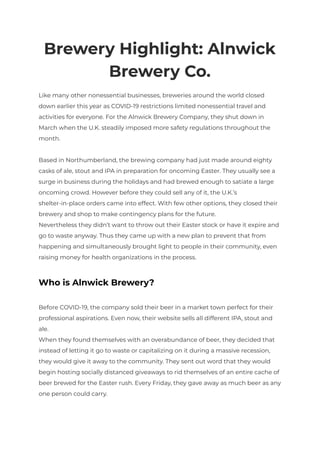 Brewery Highlight: Alnwick
Brewery Co.
Like many other nonessential businesses, breweries around the world closed
down earlier this year as COVID-19 restrictions limited nonessential travel and
activities for everyone. For the Alnwick Brewery Company, they shut down in
March when the U.K. steadily imposed more safety regulations throughout the
month.
Based in Northumberland, the brewing company had just made around eighty
casks of ale, stout and IPA in preparation for oncoming Easter. They usually see a
surge in business during the holidays and had brewed enough to satiate a large
oncoming crowd. However before they could sell any of it, the U.K.’s
shelter-in-place orders came into effect. With few other options, they closed their
brewery and shop to make contingency plans for the future.
Nevertheless they didn’t want to throw out their Easter stock or have it expire and
go to waste anyway. Thus they came up with a new plan to prevent that from
happening and simultaneously brought light to people in their community, even
raising money for health organizations in the process.
Who is Alnwick Brewery?
Before COVID-19, the company sold their beer in a market town perfect for their
professional aspirations. Even now, their website sells all different IPA, stout and
ale.
When they found themselves with an overabundance of beer, they decided that
instead of letting it go to waste or capitalizing on it during a massive recession,
they would give it away to the community. They sent out word that they would
begin hosting socially distanced giveaways to rid themselves of an entire cache of
beer brewed for the Easter rush. Every Friday, they gave away as much beer as any
one person could carry.
 