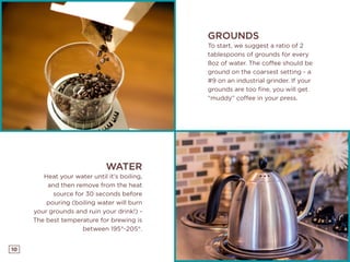 10
GROUNDS
To start, we suggest a ratio of 2
tablespoons of grounds for every
8oz of water. The coffee should be
ground on the coarsest setting - a
#9 on an industrial grinder. If your
grounds are too fine, you will get
“muddy” coffee in your press.
WATER
Heat your water until it’s boiling,
and then remove from the heat
source for 30 seconds before
pouring (boiling water will burn
your grounds and ruin your drink!) -
The best temperature for brewing is
between 195°-205°.
 