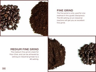 100
FINE GRIND
The fine grind is only used for one
method in this guide (Aeropress).
The #4 setting on an industrial
machine will get you an excellent
fine grind.
MEDIUM FINE GRIND
The medium-fine grind is best for
Pour-Over, and can be achieved by
setting an industrial grinder to a
#5 setting.
 